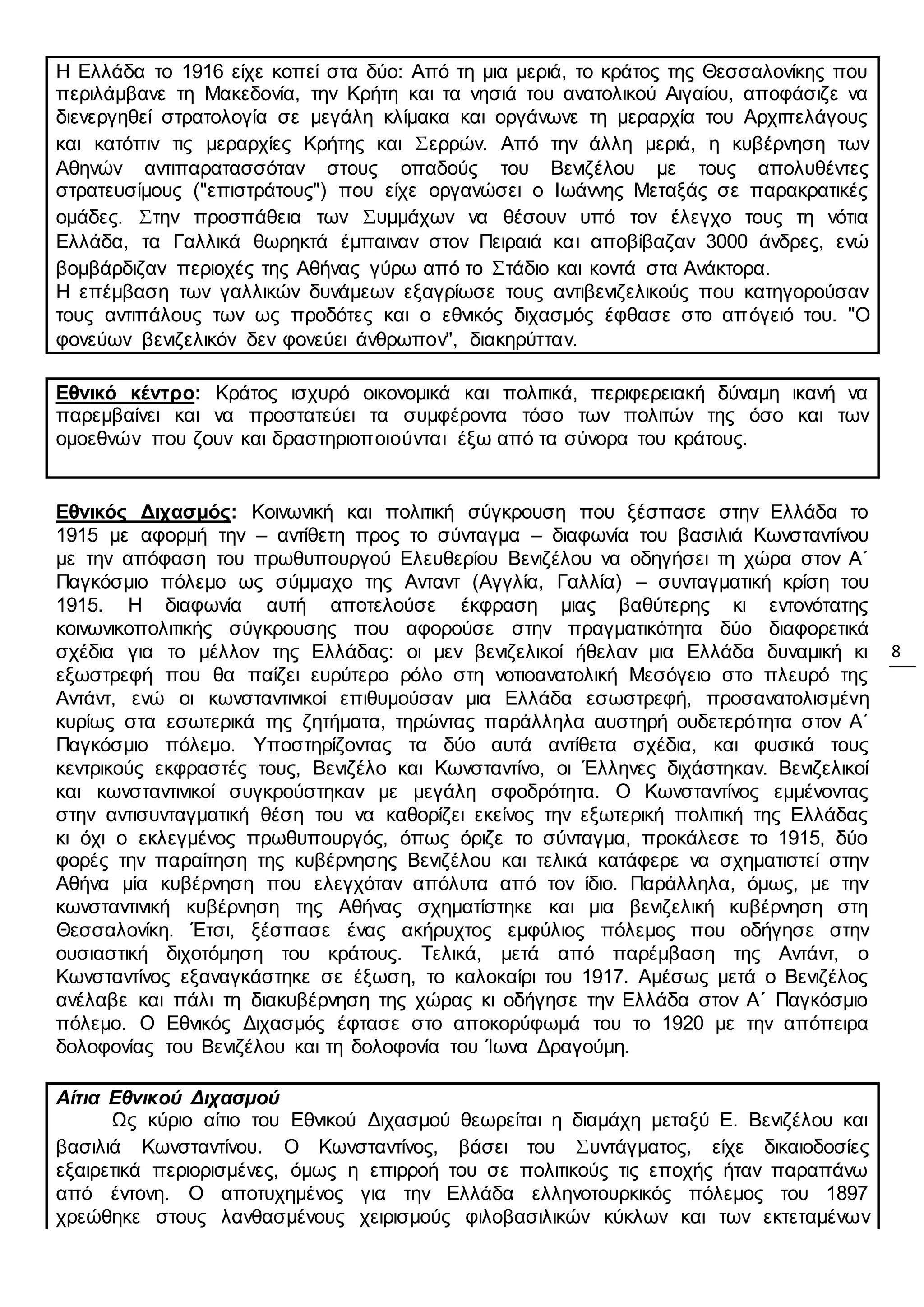 8
Η Ελλάδα το 1916 είχε κοπεί στα δύο: Από τη μια μεριά, το κράτος της Θεσσαλονίκης που
περιλάμβανε τη Μακεδονία, την Κρήτη και τα νησιά του ανατολικού Αιγαίου, αποφάσιζε να
διενεργηθεί στρατολογία σε μεγάλη κλίμακα και οργάνωνε τη μεραρχία του Αρχιπελάγους
και κατόπιν τις μεραρχίες Κρήτης και Σερρών. Από την άλλη μεριά, η κυβέρνηση των
Αθηνών αντιπαρατασσόταν στους οπαδούς του Βενιζέλου με τους απολυθέντες
στρατευσίμους ("επιστράτους") που είχε οργανώσει ο Ιωάννης Μεταξάς σε παρακρατικές
ομάδες. Στην προσπάθεια των Συμμάχων να θέσουν υπό τον έλεγχο τους τη νότια
Ελλάδα, τα Γαλλικά θωρηκτά έμπαιναν στον Πειραιά και αποβίβαζαν 3000 άνδρες, ενώ
βομβάρδιζαν περιοχές της Αθήνας γύρω από το Στάδιο και κοντά στα Ανάκτορα.
Η επέμβαση των γαλλικών δυνάμεων εξαγρίωσε τους αντιβενιζελικούς που κατηγορούσαν
τους αντιπάλους των ως προδότες και ο εθνικός διχασμός έφθασε στο απόγειό του. "Ο
φονεύων βενιζελικόν δεν φονεύει άνθρωπον", διακηρύτταν.
Εθνικό κέντρο: Κράτος ισχυρό οικονομικά και πολιτικά, περιφερειακή δύναμη ικανή να
παρεμβαίνει και να προστατεύει τα συμφέροντα τόσο των πολιτών της όσο και των
ομοεθνών που ζουν και δραστηριοποιούνται έξω από τα σύνορα του κράτους.
Εθνικός Διχασμός: Κοινωνική και πολιτική σύγκρουση που ξέσπασε στην Ελλάδα το
1915 με αφορμή την – αντίθετη προς το σύνταγμα – διαφωνία του βασιλιά Κωνσταντίνου
με την απόφαση του πρωθυπουργού Ελευθερίου Βενιζέλου να οδηγήσει τη χώρα στον Α΄
Παγκόσμιο πόλεμο ως σύμμαχο της Ανταντ (Αγγλία, Γαλλία) – συνταγματική κρίση του
1915. Η διαφωνία αυτή αποτελούσε έκφραση μιας βαθύτερης κι εντονότατης
κοινωνικοπολιτικής σύγκρουσης που αφορούσε στην πραγματικότητα δύο διαφορετικά
σχέδια για το μέλλον της Ελλάδας: οι μεν βενιζελικοί ήθελαν μια Ελλάδα δυναμική κι
εξωστρεφή που θα παίζει ευρύτερο ρόλο στη νοτιοανατολική Μεσόγειο στο πλευρό της
Αντάντ, ενώ οι κωνσταντινικοί επιθυμούσαν μια Ελλάδα εσωστρεφή, προσανατολισμένη
κυρίως στα εσωτερικά της ζητήματα, τηρώντας παράλληλα αυστηρή ουδετερότητα στον Α΄
Παγκόσμιο πόλεμο. Υποστηρίζοντας τα δύο αυτά αντίθετα σχέδια, και φυσικά τους
κεντρικούς εκφραστές τους, Βενιζέλο και Κωνσταντίνο, οι Έλληνες διχάστηκαν. Βενιζελικοί
και κωνσταντινικοί συγκρούστηκαν με μεγάλη σφοδρότητα. Ο Κωνσταντίνος εμμένοντας
στην αντισυνταγματική θέση του να καθορίζει εκείνος την εξωτερική πολιτική της Ελλάδας
κι όχι ο εκλεγμένος πρωθυπουργός, όπως όριζε το σύνταγμα, προκάλεσε το 1915, δύο
φορές την παραίτηση της κυβέρνησης Βενιζέλου και τελικά κατάφερε να σχηματιστεί στην
Αθήνα μία κυβέρνηση που ελεγχόταν απόλυτα από τον ίδιο. Παράλληλα, όμως, με την
κωνσταντινική κυβέρνηση της Αθήνας σχηματίστηκε και μια βενιζελική κυβέρνηση στη
Θεσσαλονίκη. Έτσι, ξέσπασε ένας ακήρυχτος εμφύλιος πόλεμος που οδήγησε στην
ουσιαστική διχοτόμηση του κράτους. Τελικά, μετά από παρέμβαση της Αντάντ, ο
Κωνσταντίνος εξαναγκάστηκε σε έξωση, το καλοκαίρι του 1917. Αμέσως μετά ο Βενιζέλος
ανέλαβε και πάλι τη διακυβέρνηση της χώρας κι οδήγησε την Ελλάδα στον Α΄ Παγκόσμιο
πόλεμο. Ο Εθνικός Διχασμός έφτασε στο αποκορύφωμά του το 1920 με την απόπειρα
δολοφονίας του Βενιζέλου και τη δολοφονία του Ίωνα Δραγούμη.
Αίτια Εθνικού Διχασμού
Ως κύριο αίτιο του Εθνικού Διχασμού θεωρείται η διαμάχη μεταξύ Ε. Βενιζέλου και
βασιλιά Κωνσταντίνου. Ο Κωνσταντίνος, βάσει του Συντάγματος, είχε δικαιοδοσίες
εξαιρετικά περιορισμένες, όμως η επιρροή του σε πολιτικούς τις εποχής ήταν παραπάνω
από έντονη. Ο αποτυχημένος για την Ελλάδα ελληνοτουρκικός πόλεμος του 1897
χρεώθηκε στους λανθασμένους χειρισμούς φιλοβασιλικών κύκλων και των εκτεταμένων
 