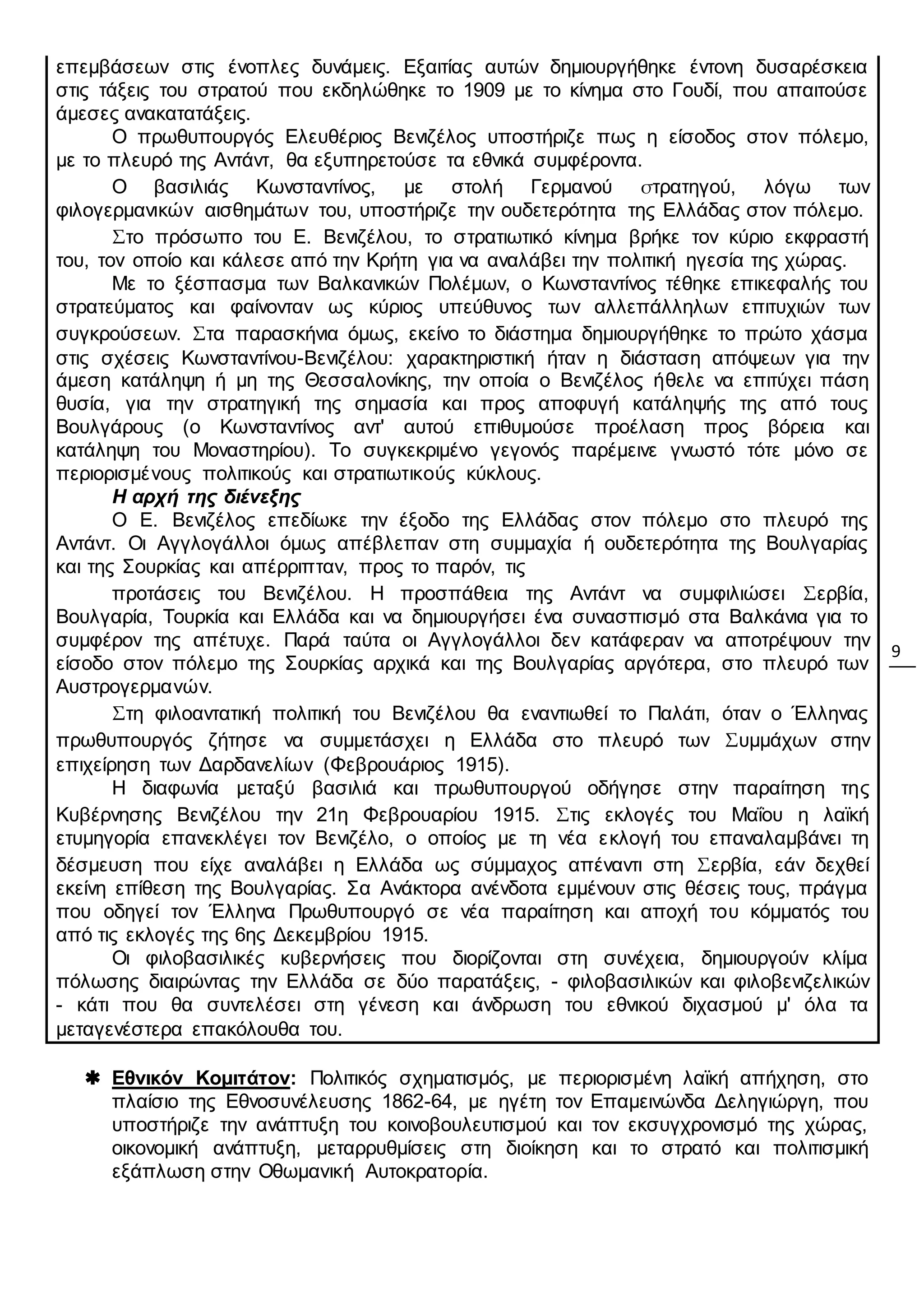 9
επεμβάσεων στις ένοπλες δυνάμεις. Εξαιτίας αυτών δημιουργήθηκε έντονη δυσαρέσκεια
στις τάξεις του στρατού που εκδηλώθηκε το 1909 με το κίνημα στο Γουδί, που απαιτούσε
άμεσες ανακατατάξεις.
O πρωθυπουργός Ελευθέριος Βενιζέλος υποστήριζε πως η είσοδος στον πόλεμο,
με το πλευρό της Αντάντ, θα εξυπηρετούσε τα εθνικά συμφέροντα.
Ο βασιλιάς Κωνσταντίνος, με στολή Γερμανού στρατηγού, λόγω των
φιλογερμανικών αισθημάτων του, υποστήριζε την ουδετερότητα της Ελλάδας στον πόλεμο.
Στο πρόσωπο του Ε. Βενιζέλου, το στρατιωτικό κίνημα βρήκε τον κύριο εκφραστή
του, τον οποίο και κάλεσε από την Κρήτη για να αναλάβει την πολιτική ηγεσία της χώρας.
Με το ξέσπασμα των Βαλκανικών Πολέμων, ο Κωνσταντίνος τέθηκε επικεφαλής του
στρατεύματος και φαίνονταν ως κύριος υπεύθυνος των αλλεπάλληλων επιτυχιών των
συγκρούσεων. Στα παρασκήνια όμως, εκείνο το διάστημα δημιουργήθηκε το πρώτο χάσμα
στις σχέσεις Κωνσταντίνου-Βενιζέλου: χαρακτηριστική ήταν η διάσταση απόψεων για την
άμεση κατάληψη ή μη της Θεσσαλονίκης, την οποία ο Βενιζέλος ήθελε να επιτύχει πάση
θυσία, για την στρατηγική της σημασία και προς αποφυγή κατάληψής της από τους
Βουλγάρους (ο Κωνσταντίνος αντ' αυτού επιθυμούσε προέλαση προς βόρεια και
κατάληψη του Μοναστηρίου). Το συγκεκριμένο γεγονός παρέμεινε γνωστό τότε μόνο σε
περιορισμένους πολιτικούς και στρατιωτικούς κύκλους.
Η αρχή της διένεξης
Ο Ε. Βενιζέλος επεδίωκε την έξοδο της Ελλάδας στον πόλεμο στο πλευρό της
Αντάντ. Οι Αγγλογάλλοι όμως απέβλεπαν στη συμμαχία ή ουδετερότητα της Βουλγαρίας
και της Σουρκίας και απέρριπταν, προς το παρόν, τις
προτάσεις του Βενιζέλου. Η προσπάθεια της Αντάντ να συμφιλιώσει Σερβία,
Βουλγαρία, Τουρκία και Ελλάδα και να δημιουργήσει ένα συνασπισμό στα Βαλκάνια για το
συμφέρον της απέτυχε. Παρά ταύτα οι Αγγλογάλλοι δεν κατάφεραν να αποτρέψουν την
είσοδο στον πόλεμο της Σουρκίας αρχικά και της Βουλγαρίας αργότερα, στο πλευρό των
Αυστρογερμανών.
Στη φιλοαντατική πολιτική του Βενιζέλου θα εναντιωθεί το Παλάτι, όταν ο Έλληνας
πρωθυπουργός ζήτησε να συμμετάσχει η Ελλάδα στο πλευρό των Συμμάχων στην
επιχείρηση των Δαρδανελίων (Φεβρουάριος 1915).
Η διαφωνία μεταξύ βασιλιά και πρωθυπουργού οδήγησε στην παραίτηση της
Κυβέρνησης Βενιζέλου την 21η Φεβρουαρίου 1915. Στις εκλογές του Μαΐου η λαϊκή
ετυμηγορία επανεκλέγει τον Βενιζέλο, ο οποίος με τη νέα εκλογή του επαναλαμβάνει τη
δέσμευση που είχε αναλάβει η Ελλάδα ως σύμμαχος απέναντι στη Σερβία, εάν δεχθεί
εκείνη επίθεση της Βουλγαρίας. Σα Ανάκτορα ανένδοτα εμμένουν στις θέσεις τους, πράγμα
που οδηγεί τον Έλληνα Πρωθυπουργό σε νέα παραίτηση και αποχή του κόμματός του
από τις εκλογές της 6ης Δεκεμβρίου 1915.
Οι φιλοβασιλικές κυβερνήσεις που διορίζονται στη συνέχεια, δημιουργούν κλίμα
πόλωσης διαιρώντας την Ελλάδα σε δύο παρατάξεις, - φιλοβασιλικών και φιλοβενιζελικών
- κάτι που θα συντελέσει στη γένεση και άνδρωση του εθνικού διχασμού μ' όλα τα
μεταγενέστερα επακόλουθα του.
 Εθνικόν Κομιτάτον: Πολιτικός σχηματισμός, με περιορισμένη λαϊκή απήχηση, στο
πλαίσιο της Εθνοσυνέλευσης 1862-64, με ηγέτη τον Επαμεινώνδα Δεληγιώργη, που
υποστήριζε την ανάπτυξη του κοινοβουλευτισμού και τον εκσυγχρονισμό της χώρας,
οικονομική ανάπτυξη, μεταρρυθμίσεις στη διοίκηση και το στρατό και πολιτισμική
εξάπλωση στην Οθωμανική Αυτοκρατορία.
 