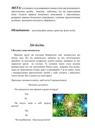 МЕТА: уточнювати та розширювати знання учнів про різновидності
піротехнічних засобів, можливу небезпеку, під час користування
ними. Скласти правила безпечного поводження з піротехнікою;
розвивати навички безпечного поводження з різними піротехнічними
засобами; виховувати пильність, обережність.
Обладнання: мультимедійна дошка, проектор, флеш носій,
Хід бесіди.
І.Вступне слово вихователя.
Шановні друзі! До настання Новорічних свят залишається все
менше часу. Всі ми намагаємось завчасно до них підготуватися:
придбати чи виготовити подарунки, купити ялинку, прикраси до неї,
запросити друзів на гостину. Та останнім часом стало модним
використання під час святкування Нового року яскравих вид розваг,
таких як запалювання петард, ракет та феєрверків. І це не дивно. Адже
з використанням піротехнічних засобів у небо злітають і вибухають
тисячі вогнів. Всі в захваті від такої краси.
Пропоную заповнити анкету, щоб потім її проаналізувати.
Питання для анкети:
-Чи доводилось вам тримати в руках петарди?
Так.
Ні.
-Чи несуть вони в собі загрозу
життю?
Так.
Ні.
- Чи подобаються бенгальські вогні?
 