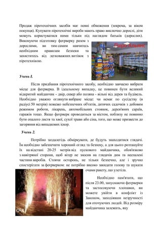 Продаж піротехнічних засобів має певні обмеження (зокрема, за віком
покупця). Купувати піротехнічні вироби мають право виключно дорослі, діти
можуть користуватися ними тільки під наглядом батьків (дорослих).
Виконуючи підготовку феєрверку разом з
дорослими, ви тим самим навчитесь
необхідним правилам безпеки та
захиститесь від легковажних витівок з
піротехнікою.
Учень І.
Після придбання піротехнічного засобу, необхідно завчасно вибрати
місце для феєрверка. В ідеальному випадку, це повинен бути великий
відкритий майданчик - двір, сквер або поляна - вільні від дерев та будівель.
Необхідно уважно оглянути вибране місце: чи немає по сусідству (в
радіусі 50 метрів) пожежо небезпечних об'єктів, дитячих садочків з добовим
режимом роботи, лікарень, автомобільних стоянок, дерев'яних сараїв,
гаражів тощо. Якщо феєрверк проводиться за містом, поблизу не повинно
бути опалого листя та хвої, сухої трави або сіна, того, що може призвести до
загоряння від випадкових іскор.
Учень 2.
Потрібно заздалегідь обміркувати, де будуть знаходитися глядачі.
Їм необхідно забезпечити хороший огляд та безпеку, а для цього розташуйте
їх на відстані 20-25 метрів від пускового майданчика, обов'язково
з навітряної сторони, щоб вітер не зносив на глядачів дим та неспалені
частини виробів. Стоячи осторонь, не тільки безпечно, але і зручно
спостерігати за феєрверком: не потрібно високо закидати голову та шукати
очами ракету, що улетіла.
Необхідно пам'ятати, що
після 23.00, запускаючи феєрверки
та застосовуючи хлопавки, ви
можете увійти в конфлікт із
Законом, заподіявши незручності
для оточуючих людей. Від розміру
майданчика залежить, яку
 