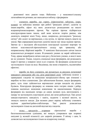 реактивної тяги: ракети тощо. Небезпека - у можливості спалаху
легкозаймистих речовин, що знаходяться поблизу з феєрверком
елементи виробів, що горять (піротехнічні таблетки, іскри,
шлаки): ця небезпека виникає при роботі "римських свічок", салютів та
інших виробів, ефект від яких досягається розкиданням на висоті
яскравихрізнокольорових зірочок. Час горіння зірочок підбирається
конструкторами таким чином, щоб вони встигли згоріти раніше, ніж
досягнуть поверхні землі. Тому, якщо, наприклад, розташувати "римську
свічку" або салют не вертикально, а під кутом, то зірочки можуть впасти на
землю. При спрацюванні висотних салютів інколи має місце падіння зірочок.
Звично це є наслідком або недоліком конструкції пускової мортири чи
зміною властивостей піротехнічного складу при тривалому або
неправильному зберіганні виробів . У неякісних бенгальських свічок інколи
відвалюються розжарені шлаки. В домашніх умовах це вкрай небезпечно.
Тому, краще випробувати свічки один раз у безпечних умовах, в якості яких
ви не упевнені. Однак, існують спеціальні види феєрверків, які розкидають
іскри й зірочки у поверхні землі в усі сторони. Ці феєрверки дозволяється
застосовувати тільки на воді. Видовище, яке вони створюють, надзвичайно
ефектно;
вироби чи його елементи, які рухаються за рахунок початкової
швидкості викидання або під дією реактивної сили: небезпека полягає у
травмуванні глядачів чи нанесення матеріального збитку при зіткненні з
виробом чи його елементами. Для забезпечення безпеки, запуск феєрверків,
ракет, куль тощо здійснюється вертикально догори поодалік від різних
будівель. Конструкція феєрверку не повинна мати гострих кінців і ребер,
повинна наділяться захисними ковпачками чи наконечниками. Корпуси
феєрверків від маленьких петард до самих великих куль виготовляють з
паперу чи застосовують пластмасові деталі, які легко руйнуються. Такі деталі
швидко втрачають швидкість і навіть, падаючи з великої висоти, не
зможуть нанести шкоди. Для великих ракет окрему небезпеку становить
падіння дерев'яної рейки-стабілізатора. Такі ракети дозволяється
застосовувати тільки на достатній відстані від глядачів;
склад продуктів згоряння: піротехнічні вироби є
багатокомпонентними сумішами, які можуть утворювати при згорянні
шкідливі (у великій кількості) для здоров'я речовини. У зв'язку з цим, їх
дозволяється застосовуватися тільки на відкритому повітрі;
 