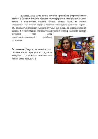 звуковий тиск: дуже велика гучність при вибуху феєрверків може
визвати у багатьох глядачів відчуття дискомфорту чи травмувати слуховий
апарат. Із збільшенням відстані гучність швидко падає. За межами
небезпечної зони гучність звуку не повинна перевішувати дозволеної норми -
140 децибел. Обмеження з гучності актуальні для петард та інших розривних
зарядів. У безпосередній близькості від пускових мортир великого калібру
звуковий тиск може
травмувати незахищені барабанні
перетинки.
Вихователь: Дякуємо за вагомі поради.
Вважаю, що всі присутні їх почули та
зрозуміли. То ж маємо надіющо такі
бажані свята пройдуть і
 