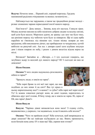Ведуча: Початок зими… Перший сніг, перший морозець. Грудень
наповнений радісним очікуванням та якоюсь таємничістю…
Наближується час чарування, а також час традиційних розваг молоді –
розваг сповнених чарами первозданної поезії нашого народу.
Пам’ятаєте? День минув… Зимова, ясна ніч настала. Глянули зірки.
Місяць велично виплив на небо посвітити добрим людям та всьому світові,
щоб усім було весело. Морозило дужче, як зранку: але зате так було тихо,
що рипіння морозу під чоботом чути було за півверсти. Ще ні одна юрба
парубків не з'являлась під вікнами хат; тільки місяць зазирав до них
крадькома, ніби викликаючи дівчат, що прибиралися та чепурилися, хутчій
вибігати на рипучий сніг. Аж ось з димаря одної хати клубами посунув
дим і пішов хмарою по небу, і разом з димом вилетіла відьма верхи на
мітлі.
Впізнали? Звичайно ж , «Вечори…» І хто сьогодні говорить, що
загубився задор та веселий дух нашого народу? Ні! І сьогодні ми вам це
доведемо!
Пісня Оксани.
Оксана:"І чого людям надумалось розславляти,
нібито я гарна?"
"Брешуть люди, я зовсім не гарна".
"Хіба чорні брови та очі мої такі гарні, що вже
подібних до них немає й на світі? Яка тут краса в
цьому кирпатенькому носі? і в щоках? і в губах? ніби гарні мої чорні коси?
Ух! їх можна злякатися увечері: вони, як довгі гадюки, переплелись та
обвились круг моєї голови. Я бачу тепер, що я зовсім не гарна. Ні, гарна я!
Ой, яка гарна! Диво!»
Пісня Вакули
Вакула: "Чарівна дівкаі вихваляється вона мало! З годину стоїть,
видивляючись у дзеркало, і не надивиться, та ще й хвалить себе вголос!"
Оксана: "Чого ти прийшов сюди? Хіба хочеться, щоб випровадила за
двері лопатою? Ви всі майстри під'їжджати до нас. Вмить пронюхаєте,
коли батьків нема дома. О! я знаю вас! Що, скриня моя готова?"
 