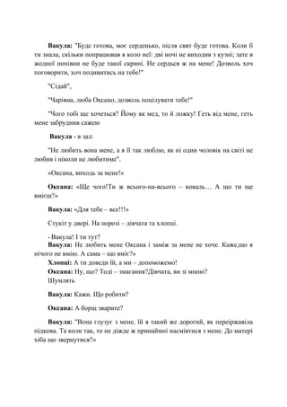 Вакула: "Буде готова, моє серденько, після свят буде готова. Коли б
ти знала, скільки попрацював я коло неї: дві ночі не виходив з кузні; зате в
жодної попівни не буде такої скрині. Не сердься ж на мене! Дозволь хоч
поговорити, хоч подивитись на тебе!"
"Сідай",
"Чарівна, люба Оксано, дозволь поцілувати тебе!"
"Чого тобі ще хочеться? Йому як мед, то й ложку! Геть від мене, геть
мене забруднив сажею
Вакула - в зал:
"Не любить вона мене, а я її так люблю, як ні один чоловік на світі не
любив і ніколи не любитиме".
«Оксана, виходь за мене!»
Оксана: «Ще чого!Ти ж всього-на-всього – коваль… А що ти ще
вмієш?»
Вакула: «Для тебе – все!!!»
Стукіт у двері. На порозі – дівчата та хлопці.
- Вакула! І ти тут?
Вакула: Не любить мене Оксана і заміж за мене не хоче. Каже,що я
нічого не вмію. А сама – що вміє?»
Хлопці: А ти доведи їй, а ми – допоможемо!
Оксана: Ну, що? Тоді – змагання?Дівчата, ви зі мною?
Шумлять
Вакула: Кажи. Що робити?
Оксана: А борщ зварите?
Вакула: "Вона глузує з мене. їй я такий же дорогий, як переіржавіла
підкова. Та коли так, то не діжде ж принаймні насміятися з мене. До матері
хіба що звернутися?»
 