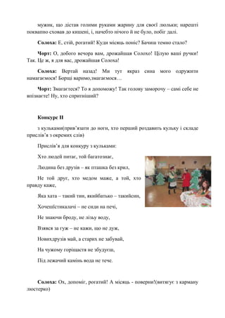 мужик, що дістав голими руками жарину для своєї люльки; нарешті
поквапно сховав до кишені, і, начебто нічого й не було, побіг далі.
Солоха: Е, стій, рогатий! Куди місяць поніс? Бачиш темно стало?
Чорт: О, добого вечора вам, дрожайшая Солохо! Цілую ваші ручки!
Так. Це ж, я для вас, дрожайшая Солоха!
Солоха: Вертай назад! Ми тут якраз сина мого одружити
намагаємося! Борщі варимо,змагаємося…
Чорт: Змагаєтеся? То я допоможу! Так голову заморочу – самі себе не
впізнаєте! Ну, хто спритніший?
Конкурс ІІ
з кульками(прив’язати до ноги, хто перший роздавить кульку і складе
прислів’я з окремих слів)
Прислів’я для конкуру з кульками:
Хто людей питає, той багатознає,
Людина без друзів – як пташка без крил,
Не той друг, хто медом маже, а той, хто
правду каже,
Яка хата – такий тин, якийбатько – такийсин,
Хочешїстикалачі – не сиди на печі,
Не знаючи броду, не лізьу воду,
Взявся за гуж – не кажи, що не дуж,
Новихдрузів май, а старих не забувай,
На чужому горіщастя не збудуєш,
Під лежачий камінь вода не тече.
Солоха: Ох, допоміг, рогатий! А місяць - поверни!(витягує з карману
люстерко)
 