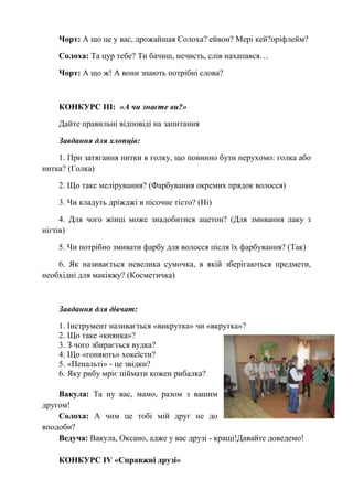 Чорт: А що це у вас, дрожайшая Солоха? ейвон? Мері кей?оріфлейм?
Солоха: Та цур тебе? Ти бачиш, нечисть, слів нахапався…
Чорт: А що ж! А вони знають потрібні слова?
КОНКУРС ІІІ: «А чи знаєте ви?»
Дайте правильні відповіді на запитання
Завдання для хлопців:
1. При затягання нитки в голку, що повинно бути нерухомо: голка або
нитка? (Голка)
2. Що таке мелірування? (Фарбування окремих прядок волосся)
3. Чи кладуть дріжджі в пісочне тісто? (Ні)
4. Для чого жінці може знадобитися ацетон? (Для змивання лаку з
нігтів)
5. Чи потрібно змивати фарбу для волосся після їх фарбування? (Так)
6. Як називається невелика сумочка, в якій зберігаються предмети,
необхідні для макіяжу? (Косметичка)
Завдання для дівчат:
1. Інструмент називається «викрутка» чи «вкрутка»?
2. Що таке «киянка»?
3. З чого збирається вудка?
4. Що «гоняють» хокеїсти?
5. «Пенальті» - це звідки?
6. Яку рибу мріє піймати кожен рибалка?
Вакула: Та ну вас, мамо, разом з вашим
другом!
Солоха: А чим це тобі мій друг не до
вподоби?
Ведуча: Вакула, Оксано, адже у вас друзі - кращі!Давайте доведемо!
КОНКУРС ІV «Справжні друзі»
 