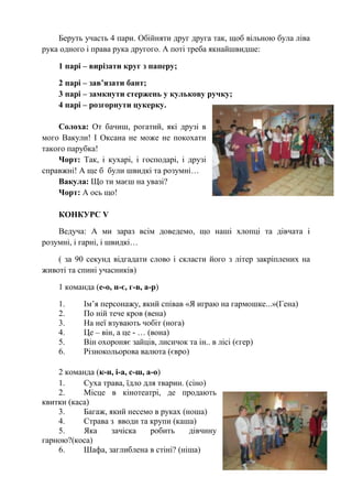 Беруть участь 4 пари. Обійняти друг друга так, щоб вільною була ліва
рука одного і права рука другого. А поті треба якнайшвидше:
1 парі – вирізати круг з паперу;
2 парі – зав’язати бант;
3 парі – замкнути стержень у кулькову ручку;
4 парі – розгорнути цукерку.
Солоха: От бачиш, рогатий, які друзі в
мого Вакули! І Оксана не може не покохати
такого парубка!
Чорт: Так, і кухарі, і господарі, і друзі
справжні! А ще б були швидкі та розумні…
Вакула: Що ти маєш на увазі?
Чорт: А ось що!
КОНКУРС V
Ведуча: А ми зараз всім доведемо, що наші хлопці та дівчата і
розумні, і гарні, і швидкі…
( за 90 секунд відгадати слово і скласти його з літер закріплених на
животі та спині учасників)
1 команда (е-о, н-є, г-в, а-р)
1. Ім’я персонажу, який співав «Я играю на гармошке...»(Гена)
2. По ній тече кров (вена)
3. На неї взувають чобіт (нога)
4. Це – він, а це - … (вона)
5. Він охороняє зайців, лисичок та ін.. в лісі (єгер)
6. Різнокольорова валюта (євро)
2 команда (к-н, і-а, с-ш, а-о)
1. Суха трава, їдло для тварин. (сіно)
2. Місце в кінотеатрі, де продають
квитки (каса)
3. Багаж, який несемо в руках (ноша)
4. Страва з вводи та крупи (каша)
5. Яка зачіска робить дівчину
гарною?(коса)
6. Шафа, заглиблена в стіні? (ніша)
 