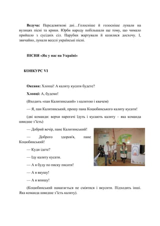 Ведуча: Передсвяткові дні…Голосніше й голосніше лунали на
вулицях пісні та крики. Юрби народу побільшали ще тому, що чимало
прийшло з сусідніх сіл. Парубки жартували й казилися досхочу. І,
звичайно, лунали веселі українські пісні.
ПІСНЯ «Як у нас на Україні»
КОНКУРС VІ
Оксана: Хлопці! А калиту кусати будете?
Хлопці: А, будемо!
(Входить «пан Калитинський» з калитою і квачем)
— Я, пан Калитинський, прошу пана Коцюбинського калиту кусати!
(дві команди: верхи нарогачі їдуть і кусають калиту – яка команда
швидше з’їсть)
— Добрий вечір, пане Калитинський!
— Доброго здоров'я, пане
Коцюбинський!
— Куди ідете?
— Іду калиту кусати.
— А я буду по писку писати!
— А я вкушу!
— А я впишу!
(Коцюбинський намагається не сміятися і вкусити. Підходять інші.
Яка команда швидше з’їсть калиту).
 