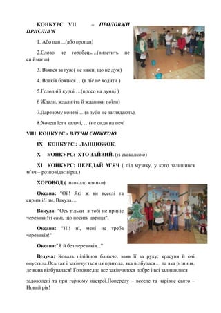КОНКУРС VІІ – ПРОДОВЖИ
ПРИСЛІВ’Я
1. Або пан ...(або пропав)
2.Слово не горобець…(вилетить не
спіймаєш)
3. Взявся за гуж ( не кажи, що не дуж)
4. Вовків боятися …(в ліс не ходити )
5.Голодній курці …(просо на думці )
6 Ждали, ждали (та й жданики поїли)
7.Дареному коневі …(в зуби не заглядають)
8.Хочеш їсти калачі, …(не сиди на печі
VIII КОНКУРС - ВЛУЧИ СНІЖКОЮ.
ІХ КОНКУРС : ЛАНЦЮЖОК.
Х КОНКУРС: ХТО ЗАЙВИЙ. (із скакалкою)
ХІ КОНКУРС: ПЕРЕДАЙ М’ЯЧ ( під музику, у кого залишився
м’яч – розповідає вірш.)
ХОРОВОД ( навколо ялинки)
Оксана: "Ой! Які ж ви веселі та
спритні!І ти, Вакула…
Вакула: "Ось тільки я тобі не приніс
черевики!ті самі, що носить цариця".
Оксана: "Ні! ні, мені не треба
черевиків!"
Оксана:"Я й без черевиків..."
Ведуча: Коваль підійшов ближче, взяв її за руку; красуня й очі
опустила.Ось так і закінчується ця пригода, яка відбулася… та яка різниця,
де вона відбувалася! Головне,що все закінчилося добре і всі залишилися
задоволені та при гарному настрої.Попереду – веселе та чарівне свято –
Новий рік!
 