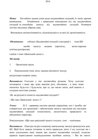 2014
Мета: Поглибити знання учнів щодо надзвичайних ситуацій, їх типів, причин
виникнення. Ознайомити з правилами поводження під час надзвичайних
ситуацій та способами захисту від надзвичайних ситуацій. Розвивати
логічне мислення, образну уяву
Виховувати дисциплінованість, відповідальність за свої дії, організованість.
Обладнання: таблиці «Надзвичайні ситуації» ілюстрації з теми ЦО
засоби захисту людини (протигаз, ватно-марлева
пов'язка респіратор);
слайди з теми «Цивільний захист».
Хід заходу.
1. Організація групи.
2. Повідомлення теми, мети, завдань виховного заходу;
актуалізація опорних знань.
Вихователь: Сьогодні у нас надзвичайна розмова. Хочу сьогодні
поговорити з вами про дуже важливі речі, обставини , в яких може
оказатись будь-хто і будь-коли, про те, що маємо знати, щоб важити в
складних життєвих умовах.
-Як ви розумієте поняття «надзвичайні ситуації»?
- Що таке «Цивільний захист »?
Учень: Ц З - державна система органів управління, сил і засобів, що
створюється для організації і забезпечення захисту населення від наслідків
надзвичайних ситуацій техногенного, екологічного, природного та
військового характеру.
Повідомлення «Що таке цивільний захист» готують учні - помічники.
Вихователь: Один раз на рік в кожному навчальному закладі проводиться день
ЦЗ. Щоб бути завжди готовими та вміти правильно діяти. І ось сьогодні ми з
вами узагальнимо наші знання про існуючі надзвичайні ситуації; згадаємо
правила користування індивідуальними засобами захисту. - Які ви знаєте
 