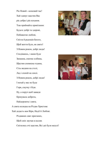 Рік Новий - казковий час!
Хай здивує щастям Вас
рік добра і рік кохання.
Тож приймайте привітання:
Будьте добрі та здорові,
Побажаємо любові,
Світла й радощів багато,
Щоб життя було, як свято!
З Новим роком, добрі люди!
Сподіваюсь, з вами буде
Запашна, смачна хлібина,
Щастям сповнена година,
Сіль жадана на столі,
Лад і спокій на землі.
З Новим роком, добрі люди!
І нехай у вас не буде
Горя, смутку і біди.
Ну, а поруч щоб завжди
Крокувала доброта,
Найдорожча і свята.
А свята колядка на Різдво Христове
Хай додасть вам Віри, Надії й Любові.
Різдвяних свят приємних,
Щоб сміх звучав в оселях
Світились очі щастям, Всі дні були веселі!
 