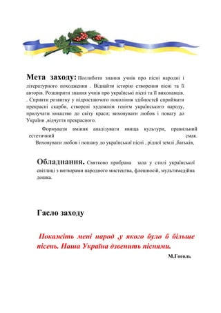 Мета заходу: Поглибити знання учнів про пісні народні і
літературного походження . Віднайти історію створення пісні та її
авторів. Розширити знання учнів про українські пісні та її виконавців.
. Сприяти розвитку у підростаючого покоління здібностей сприймати
прекрасні скарби, створені художнім генієм українського народу,
прилучати юнацтво до світу краси; виховувати любов і повагу до
України ,відчуття прекрасного.
Формувати вміння аналізувати явища культури, правильний
естетичний смак.
Виховувати любов і пошану до української пісні , рідної землі ,батьків,
Обладнання. Святково прибрана зала у стилі української
світлиці з витворами народного мистецтва, флешносій, мультимедійна
дошка.
Гасло заходу
Покажіть мені народ ,у якого було б більше
пісень. Наша Україна дзвенить піснями.
М.Гоголь
 