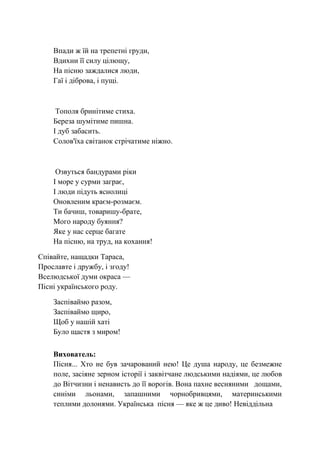 Впади ж їй на трепетні груди,
Вдихни її силу цілющу,
На пісню заждалися люди,
Гаї і діброва, і пущі.
Тополя бринітиме стиха.
Береза шумітиме пишна.
І дуб забасить.
Солов'їха cвітанок стрічатиме ніжно.
Озвуться бандурами ріки
І море у сурми заграє,
І люди підуть яснолиці
Оновленим краєм-розмаєм.
Ти бачиш, товаришу-брате,
Мого народу буяння?
Яке у нас серце багате
На пісню, на труд, на кохання!
Співайте, нащадки Тараса,
Прославте і дружбу, і згоду!
Вселюдської думи окраса —
Пісні українського роду.
Заспіваймо разом,
Заспіваймо щиро,
Щоб у нашій хаті
Було щастя з миром!
Вихователь:
Пісня... Хто не був зачарований нею! Це душа народу, це безмежне
поле, засіяне зерном історії і заквітчане людськими надіями, це любов
до Вітчизни і ненависть до її ворогів. Вона пахне весняними дощами,
синіми льонами, запашними чорнобривцями, материнськими
теплими долонями. Українська пісня — яке ж це диво! Невіддільна
 