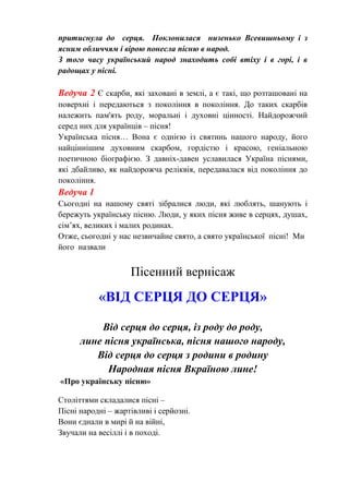 притиснула до серця. Поклонилася низенько Всевишньому і з
ясним обличчям і вірою понесла пісню в народ.
З того часу український народ знаходить собі втіху і в горі, і в
радощах у пісні.
Ведуча 2 Є скарби, які заховані в землі, а є такі, що розташовані на
поверхні і передаються з покоління в покоління. До таких скарбів
належить пам'ять роду, моральні і духовні цінності. Найдорожчий
серед них для українців – пісня!
Українська пісня… Вона є однією із святинь нашого народу, його
найціннішим духовним скарбом, гордістю і красою, геніальною
поетичною біографією. З давніх-давен уславилася Україна піснями,
які дбайливо, як найдорожча реліквія, передавалася від покоління до
покоління.
Ведуча 1
Сьогодні на нашому святі зібралися люди, які люблять, шанують і
бережуть українську пісню. Люди, у яких пісня живе в серцях, душах,
сім’ях, великих і малих родинах.
Отже, сьогодні у нас незвичайне свято, а свято української пісні! Ми
його назвали
Пісенний вернісаж
«ВІД СЕРЦЯ ДО СЕРЦЯ»
Від серця до серця, із роду до роду,
лине пісня українська, пісня нашого народу,
Від серця до серця з родини в родину
Народная пісня Вкраїною лине!
«Про українську пісню»
Століттями складалися пісні –
Пісні народні – жартівливі і серйозні.
Вони єднали в мирі й на війні,
Звучали на весіллі і в поході.
 