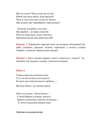 Що ж сталося? Чому в наш час не так?
Невже нам жити важче, аніж предкам?
Чому ж пісні сьогодні в селах не звучать
Про козаків, про чорнобривці, чорну редьку?
Згадаємо ж давайте у цю мить.
Що українці – це народ співучий –
Ніщо не може нашу пісню зупинить,
Наповним піснею наш край квітучий!
Ведучий 2. Торкаючись народної пісні, ми входимо в безмежний світ
мрій, сподівань, прагнень людини, поринаємо у нелегку історію
України, у традиції, обряди наших предків.
Ведучий 2. Коли людина вперше в житті стикається з піснею? Та ,
звичайно, ще на руках у матері, слухаючи колискову.
Ведуча 1.
Співала мені над колискою мати,
Та ні, не могла мою долю вгадати.
В однім лиш помилки вона не зробила, —
Що буду багата , що матиму крила.
Хіба я не сильна , хіба не багата —
У милій Вкраїні я пташка крилата.
Бринить колискова, дзвенить колискова —
То тиха й задумлива мамина мова.
(Звучить колискова пісня)
 