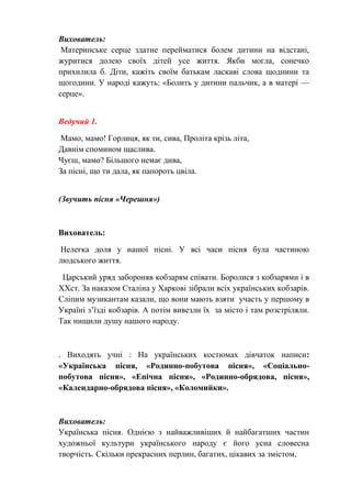 Вихователь:
Материнське серце здатне перейматися болем дитини на відстані,
журитися долею своїх дітей усе життя. Якби могла, сонечко
прихилила б. Діти, кажіть своїм батькам ласкаві слова щоднини та
щогодини. У народі кажуть: «Болить у дитини пальчик, а в матері —
серце».
Ведучий 1.
Мамо, мамо! Горлиця, як ти, сива, Проліта крізь літа,
Давнім спомином щаслива.
Чуєш, мамо? Більшого немає дива,
За пісні, що ти дала, як папороть цвіла.
(Звучить пісня «Черешня»)
Вихователь:
Нелегка доля у нашої пісні. У всі часи пісня була частиною
людського життя.
Царський уряд забороняв кобзарям співати. Боролися з кобзарями і в
XXст. За наказом Сталіна у Харкові зібрали всіх українських кобзарів.
Сліпим музикантам казали, що вони мають взяти участь у першому в
Україні з’їзді кобзарів. А потім вивезли їх за місто і там розстріляли.
Так нищили душу нашого народу.
. Виходять учні : На українських костюмах дівчаток написи:
«Українська пісня, «Родинно-побутова пісня», «Соціально-
побутова пісня», «Епічна пісня», «Родинно-обрядова, пісня»,
«Календарно-обрядова пісня», «Коломийки».
Вихователь:
Українська пісня. Однією з найважливіших й найбагатших частин
художньої культури українського народу є його усна словесна
творчість. Скільки прекрасних перлин, багатих, цікавих за змістом,
 
