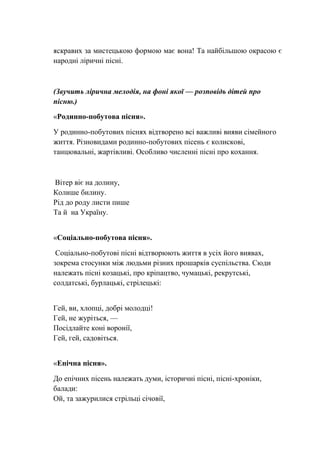яскравих за мистецькою формою має вона! Та найбільшою окрасою є
народні ліричні пісні.
(Звучить лірична мелодія, на фоні якої — розповідь дітей про
пісню.)
«Родинно-побутова пісня».
У родинно-побутових піснях відтворено всі важливі вияви сімейного
життя. Різновидами родинно-побутових пісень є колискові,
танцювальні, жартівливі. Особливо численні пісні про кохання.
Вітер віє на долину,
Колише билину.
Рід до роду листи пише
Та й на Україну.
«Соціально-побутова пісня».
Соціально-побутові пісні відтворюють життя в усіх його виявах,
зокрема стосунки між людьми різних прошарків суспільства. Сюди
належать пісні козацькі, про кріпацтво, чумацькі, рекрутські,
солдатські, бурлацькі, стрілецькі:
Гей, ви, хлопці, добрі молодці!
Гей, не журіться, —
Посідлайте коні воронії,
Гей, гей, садовіться.
«Епічна пісня».
До епічних пісень належать думи, історичні пісні, пісні-хроніки,
балади:
Ой, та зажурилися стрільці січовії,
 