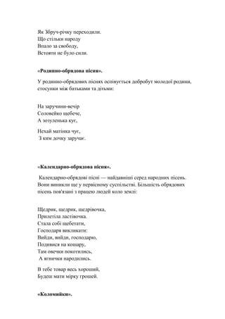 Як Збруч-річку переходили.
Що стільки народу
Впало за свободу,
Встояти не було сили.
«Родинно-обрядова пісня».
У родинно-обрядових піснях оспівується добробут молодої родини,
стосунки між батьками та дітьми:
На заручини-вечір
Соловейко щебече,
А зозуленька кує,
Нехай матінка чує,
З ким дочку заручає.
«Календарно-обрядова пісня».
Календарно-обрядові пісні — найдавніші серед народних пісень.
Вони виникли ще у первісному суспільстві. Більшість обрядових
пісень пов'язані з працею людей коло землі:
Щедрик, щедрик, щедрівочка,
Прилетіла ластівочка.
Стала собі щебетати,
Господаря викликати:
Вийди, вийди, господарю,
Подивися на кошару,
Там овечки покотились,
А ягнички народились.
В тебе товар весь хороший,
Будеш мати мірку грошей.
«Коломийки».
 