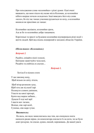 Про походження слова «коломийка» є різні думки. Одні вчені
вважають, що воно пішло від назви міста Коломия, де коломийки
нібито вперше почали складатися. Інші виводять його від слова
«коло», бо під час танцю учасники рухаються по колу, а коломийки
виникли як приспівки до танцю:
Коломийки заспівати, коломийки грати,
Але ж бо то коломийки добре танцювати.
Коротенькі та прості за будовою коломийки відтворювали різні події з
життя людей. Цей вид пісень поширений в західних областях України.
(Пісня-танок «Коломийка»)
Ведучий 2.
Радійте, співайте пісні голосні,
Квітками заквітчуйте чола ясні,
Ридайте та смійтесь в сльозах...
Ведучий 1.
Хотіла б я піснею стати
У цю хвилину ясну,
Щоб вільно по світу літати,
Щоб вітер розносив луну,
Щоб геть аж під яснії зорі
Полинути словом дзвінким,
Упасти на хвилі прозорі,
Буяти над морем хибким...
Лунали б тоді мої мрії
І щастя моє таємне,
Ясніше, ніж зорі яснії,
Гучніше, ніж море гучне.
Вихователь:
На жаль, ми мало замислюємось над тим, що спонукало поета
написати рядки вірша ,чи композитора покласти їх на ноти, чи це були
довгі роздуми, чи спалах думки, емоцій, переживань. До вашої уваги
 