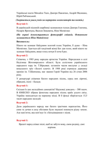 Українські поети Михайло Ткач, Дмитро Павличко, Андрій Малишко,
Юрій Рибчинський.
(Звертається увага учнів на портрети композиторів та поетів.)
Ведучий 1:
В українській пісенній скарбниці залишилися голоси Дмитра Гнатюка,
Назарія Яремчука, Василя Зінкевича, Ніни Матвієнко
(На екрані демонструються фотографії співаків. Останньою
залишається Ніна Матвієнко)
Вихователь:
Нікого не залишає байдужим золотий голос України, її душа – Ніна
Матвієнко. Здається цій тендітний жінці Бог дав голос, який нікого не
залишає байдужим, якщо хтось почув її хоча б раз.
Ведучий 2:
Співачка, з 1985 року народна артистка України. Народилася в селі
Неділище Житомирського області. Була солісткою українського
народного хору ім. Т.Вірьовки. останнім часом виступає у складі
вокального тріо «Золоті ключі». В 1988 році отримала державну
премію ім. Т.Шевченка, має звання Герой України від 26 січня 2006
року.
У репертуарі співачки багато народних пісень, серед них ліричні,
обрядові, пісні – балади.
Ведучий 1:
Скільки їх цих мелодійних самоцвітів? Науковці доводять – 300 тисяч.
В ЮНЕСКО зібрана фонотека народних пісень країн усього світу.
Україна знаходиться на першому місці. В її фонді зберігається 15,5
тисяч народних мелодій.
Ведучий 2:
Доля українського народу має багато трагічних переплетінь. Його
сини та дочки в силу обставин були змушені покинути рідну землю.
Але пам’яттю, яка пов’язує їх з батьківщиною є пісня.
Ведучий 1:
Врешті народ співає пісні, щоб не забути мову, свою родину, своє
коріння.
 
