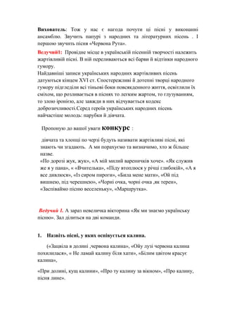 Вихователь: Тож у нас є нагода почути ці пісні у виконанні
ансамблю. Звучить папурі з народних та літературних пісень . І
першою звучить пісня «Червона Рута».
Ведучий1: Провідне місце в українській пісенній творчості належить
жартівливій пісні. В ній переливаються всі барви й відтінки народного
гумору.
Найдавніші записи українських народних жартівливих пісень
датуються кінцем XVI ст. Спостережливі й дотепні творці народного
гумору підгледіли всі тіньові боки повсякденного життя, освітлили їх
сміхом, що розливається в піснях то легким жартом, то глузуванням,
то злою іронією, але завжди в них відчувається кодекс
доброзичливості.Серед героїв українських народних пісень
найчастіше молодь: парубки й дівчата.
Пропоную до вашої уваги конкурс :
дівчата та хлопці по черзі будуть називати жартівливі пісні, які
знають чи згадають. А ми порахуємо та визначимо, хто ж більше
назве.
«По дорозі жук, жук», «А мій милий вареничків хоче». «Як служив
же я у пана», « «Вчителька», «Піду втоплюся у річці глибокій», «А я
все дивлюся», «Із сиром пироги», «Била мене мати», «Ой під
вишнею, під черешнею», «Чорні очка, чорні очка ,як терен»,
«Заспіваймо пісню веселеньку», «Маршрутка».
Ведучий 1. А зараз невеличка вікторина «Як ми знаємо українську
пісню». Зал ділиться на дві команди.
1. Назвіть пісні, у яких оспівується калина.
(«Зацвіла в долині ,червона калина», «Ойу лузі червона калина
похилилася», « Не ламай калину біля хати», «Білим цвітом красує
калина»,
«При долині, кущ калини», «Про ту калину за вікном», «Про калину,
пісня лине».
 