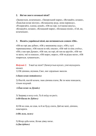 2. Які ви знаєте козацькі пісні?
«Засвистали, козаченьки», «Запорозький марш», «Вставайте, козаки»,
«Їхав,їхав козак містом», «Козацькому роду, нема переводу»,
«Розпрягайте, хлопці, коней», «Ой на горі, та й женці жнуть»,
«Козакуйте, козаки», «Козацький марш», «Козацька пісня», «Гей, ви,
козаченьки».
3. Назвіть українські пісні, що починаються словом «Ой».
«Ой на горі два дубки», «Ой у вишневому саду», «Ой у лузі
червонакалина», «Ой хмелю ж мій, хмелю», «Ой чий то кінь стоїть»,
«Ой у гаю при Дунаю», «Ой там, на горі, ой там на крутій», «Ой чиє
то жито, чиї то покоси», «Ой мороз, мороз», «Ой чи рідна мати», «Ой
хмариться, туманиться»,
Ведучий 2. З якої це пісні? (Зачитується куплет, учні відгадують
пісню).
1) Ой дівчино, відчини, Своє, моє серденько звесели.
(«Ішов козак потайком»)
2) Постій, постій козаче, твоя дівчина плаче, Як ти мене покидаєш,
тільки подумай.
(«Їхав козак за Дунай»)
3) Запряжу я козу в віз, Та й поїду по рогіз.
(«Од Києва до Лубен»)
4) Ой не спав, не спав, та й не буду спати, Дай же мені, дівчино,
повечеряти.
(«Ой гиля, гиля»)
5) Вітер дуба хитає, Козак дівку питає.
(«Два дубки»)
 