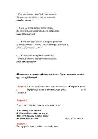 6 )А я молода дівчина, Та й горя зазнала.
Вечероньки не доїла, Нічки не доспала.
(«Цвіте терен»)
7) Яка я моторна, гарна, чорнобрива.
Як побачиш, аж заплачеш, Що я вередлива.
(«По дорозі жук»)
8) Коса моя розплетена: її подруга розплела.
А на очах бринить сльоза, бо з милим розлучилась я.
(«Ой у вишневому саду»)
9) Куплю тобі хатку і ще сіножатку,
І ставок, і млинок, і вишневенький садок.
(«Ой під вишнею»)
(Проводиться конкурс «Продовж пісню». Перша команда заспівує,
друга — продовжує).
Ведучий 1. Хто з російських письменників сказав: «Повірите, чи ні,
а українську пісню я люблю понад усе»? (Лев
Толстой.)
Ведучий 2
Кому з дагестанських поетів належать слова:
Я постою у края бездны
И вдруг пойму сломясь в тоске,
Что все на свете только песня
На украинском языке. (Расул Гамзатов )
Ведучий 1.
Хто з українських поетів сказав такі слова:
 