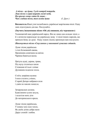 А пісня – це душа. З усіх потреб потреба.
Лиш пісня в серці ширить межі неба.
На крилах сонце сяйво їй лиша –
Чим глибша пісня, тим ясніш душа (І. Драч )
Вихователь:Наші учні полюбляють українські жартівлива пісні. Одну
зних підготували для вас. Послухайте.
(Звучить інсценована пісня «Ой ,під вишнею, під черешнею»)
Талановитий наш український народ. Він не лише сам складає пісні, а
й з легкістю перекладає на українську мову ті пісні інших народів, що
припали йому до душі. Одну зтаких пісень пропоную вам послухати.
(Виконується пісня «Смуглянка» у виконанні сучасних співаків.
Лунає пісня українська
і степ безмежний ожива,
Промінням сонячним на квітах
Чарівна бавиться весна.
Цвітуть кущі, дерева, трави,
Під музу стелиться земля
Стежками в'ється і співає
Духмяним подихом тепла.
Стоїть замріяна калина
І коси стелить у вікно,
Старий Дніпро набрався сили
і дзвін по хвилях понесло.
Зачарувалася долина.
Бджолиним гулом загула,
і полетіли наче діти
До материнського крила.
Лунає пісня українська,
У кожну хату шле тепло,
Як своїм дітям добра мати
Дарує спокій і любов.
 