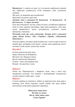 Вихователь: А скажіть но мені, хто із сучасних українських співаків
вам найбільше подобається? (Учні називають своїх улюблених
співаків)
Які пісні у їх виконанні вам полюбилися?
Пропоную послухати деякі зних.
(Звучать пісні у виконанні Н. Бучинської, К Бужинської, В.
Козловського, А. Лорак, та інші).
Хочу вам повідомити, що нам, учням 10 класу, полюбилися українські
пісні не лише окремих виконавців. Зараз вини розкажуть, пісні яких
гуртів приваблюють своєю мелодійністю, сучасним стилем
виконання, тематикою.
(Розповідь учнів про своїх улюбленців. Звучать пісні у виконанні
гурту «Океан Ельзи», «Тік», «Скрябін», «Тріода», «Лісапетний
батальйон» )
Хочеться вірити, що народ, який піднімається з колін історії, встане на
повний зріст, розправить свої крила і залунає наша українська пісня і
попливе її дзвін далеко, далеко над землею.
Ведучий 2:
О пісне,засвіти нам наші душі,
Перед тобою всі ми безборонні…
Ми вічні учні. Мудрості навчи,
Як світ оцей від бід оборонити.
О мамо – пісне ,ми назавжди діти,
Втішай – бо наші болі і плачі.
Ведуча 2
Плине час. Народжуються і вмирають люди, гине у вогні часу
матеріальна культура. Але вічними і незнищенними залишаються
духовні цінності, серед яких – пісня.
Ведуча 1
Сучасні українці не втрачають любові до народної пісні, вона живе в
кожному домі. Пісня згуртовує людей, очищає їхні душі, робить
життя більш осмисленим, радісним і красивим.
Наша дума, наша пісня
Не вмре, не загине.
От де, люди, наша слава,
Слава України!
 