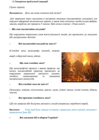 3. Створення проблемної ситуації.
(Лунає сирена).
Вихователь: Діти, що може означати цей сигнал?
Для звернення уваги населення в екстрених випадках (надзвичайних ситуаціях) для
передачі інформації включаються сирени, а також інші сигнальні засоби (гудки фабрик,
заводів, кораблів, які тривають 5 хвилин. Цей сигнал означає: «Увага всім!»
- Що таке надзвичайна ситуація?
(Це порушення нормальних умов життєдіяльності людей, що призводить до людських
або матеріальних збитків).
- Які надзвичайні ситуації ви знаєте?
(Стихійні лиха, катастрофи, епідемії, пожежі,
аварії, озброєний напад, війна).
- Що таке стихійне лихо?
(Це катастрофічні процеси і явища природи, що
носять надзвичайний характер, призводять до
порушення нормальної діяльності людини,
загибелі; пошкодженню та знищенню
матеріальних цінностей).
- Які стихійні лиха ви знаєте?
(Землетрус, пожежа, підтоплення, ураган, зсуви, сніжні заноси, селеві потоки, обвали,
засуха).
- Які причини стихійного лиха?
(Дії сил природи або бездумна діяльність людей (наприклад: виробничі аварії).
Висновок: Тому щоб бути завжди готовими і правильно діяти в різних ситуаціях і
проводиться День ЦЗ.
- Які завдання ЦЗ в обороні України?
 