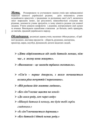 Мета. Розширювати та уточнювати знання учнів про найважливіші
моральні цінності української родини; дати можливість учням
познайомити присутніх з традиціями та реліквіями своєї сім’ї, визначити
зміст моральних вомог, що регулюють міжособистісні стосунки між
рідними, допомогти учням зрозуміти, в чому цінність родини для кожної
людини. Учити уникати конфліктів з рідними, контролювати свої думки
та вчинки. Виховувати шанобливе ставлення до батьків, своїх пращурів,
до звичаїв, традицій українського народу.
Обладнання: родовідні дерева учнів, малюнки «Моя родина», «Герб
моєї родини», виставка предметів – оберегів, рушники, скатертина,
проектор, екран, ноутбук, флншносій, цитати видатних людей,
 «Діти відрізняються від своїх батьків менше, ніж
час , в якому вони живуть».
 «Виховання – це завжди трішки спектакль».
 «Сім’я – перше джерело, з якого починається
велика ріка почуттів і переконань».
 «Від родини йде життя людини»,
 «Без сім’ї немає щастя на землі»
 «До свого роду, хоч через воду»
 «Шануй батька й неньку, то буде тобі скрізь
гладенько.»
 «Із сім’ї починається держава.»
 «Без батьків і дітей немає роду.»
 