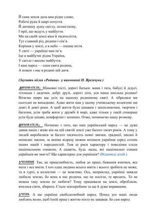 Й сама земля дала нам рідне слово,
Робочі руки й щирі почуття.
Й дитинну душу світлу, пелюсткову,
І мрії, що ведуть у майбуття.
Ми на своїй землі віки й тисячоліття,
Тут славний рід, родина і сім’я.
Коріння у землі, а в небо — пишне віття.
У світі — українці нам ім’я.
Іде в майбутнє рідна Україна,
У світле і високе майбуття.
І наш народ — одна свята родина,
А кожен з нас в родині цій дитя.
(Звучить пісня «Родина» у виконанні Н. Яремчука )
ВИХОВАТЕЛЬ: Шановні гості, дорогі батьки: мами і тата, бабусі й дідусі,
тітоньки і дядечки, добрі друзі, дорогі діти, уся наша шкільна родино!
Вітаємо щиро вас усіх на нашому родинному святі. А зібралися ми
сьогодні не випадково. Адже жити нам у цьому учнівському колективі ще
довгі й довгі роки. А щоб життя було цікавим і захоплюючим, творчим і
багатим, усім треба жити у дружбі й мирі, адже тільки у такій співпраці
усім буде цікаво, комфортно і затишно. Отже, починаємо нашу розмову.
ВИХОВАТЕЛЬ: Почнемо з того, що наш український народ — це дуже
давня нація і живе він на цій святій землі уже багато тисяч років. А тому у
людей виробилися за багато тисячоліть певні звички, традиції, писані й
неписані закони, за якими відразу можна впізнати українця серед сотень
інших націй і народностей. Тож ці риси характеру і поведінки стали
національною ознакою. А скажіть, будь ласка, які національні ознаки
українців ви знаєте? Що характерно для українців? (Відповіді дітей.)
УЧЕНИЦЯ. Так, це працелюбність, любов до праці, бажання вчитися, все
мати і все вміти. І хоч одна людина всього вміти і всього зробити не може,
та в гурті, в колективі — це можливо. Ось, наприклад, українці завжди
любили землю, бо вона в нас родюча, що не посієш, те вродить. То як
можна таку землю не любити? Тому працювали на землі, обробляли,
вчилися сіяти, збирати. Стали землеробами та ще й дуже вправними.
УЧЕНЬ. А ще українці свободолюбний народ. Понад усе наші люди
люблять волю, щоб їхній праці і життю ніхто не заважав. Бо сам народ
 