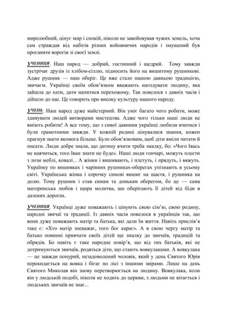 миролюбний, цінує мир і спокій, ніколи не завойовував чужих земель, хоча
сам страждав від набігів різних войовничих народів і змушений був
проганяти ворогів зі своєї землі.
УЧЕНИЦЯ. Наш народ — добрий, гостинний і щедрий. Тому завжди
зустрічає друзів із хлібом-сіллю, підносить його на вишитому рушникові.
Адже рушник — наш оберіг. Це вже стало нашою давньою традицією,
звичаєм. Українці своїм обов’язком вважають нагодувати людину, яка
зайшла до хати, дати напитися перехожому. Так повелося з давніх часів і
дійшло до нас. Це говорить про високу культуру нашого народу.
УЧЕНЬ. Наш народ дуже майстерний. Він уміє багато чого робити, може
здивувати людей витворами мистецтва. Адже чого тільки наші люди не
вміють робити! А все тому, що з сивої давнини українці любили вчитися і
були грамотними завжди. У кожній родині цінувалися знання, кожен
прагнув знати якомога більше. Було обов’язковим, щоб діти вміли читати й
писати. Люди добре знали, що дитину вчити треба змалку, бо: «Чого Івась
не навчиться, того Іван знати не буде». Наші люди гончарі, можуть плести
з лози меблі, ковалі... А жінки і вишивають, і плетуть, і прядуть, і вяжуть.
Українку по вишивках і чарівних рушниках-оберегах упізнають в усьому
світі. Українська жінка і сорочку синові вишиє на щастя, і рушника на
долю. Тому рушник і став синам та донькам оберегом, бо це — сама
материнська любов і щира молитва, що оберігають її дітей від біди в
далеких дорогах.
УЧЕНИЦЯ. Українці дуже поважають і цінують свою сім’ю, свою родину,
народні звичаї та традиції. Із давніх часів повелося в українців так, що
вони дуже поважають матір та батька, які дали їм життя. Навіть прислів’я
таке є: «Хто матір зневажає, того бог карає». А в свою чергу матір та
батько повинні привчати своїх дітей ще змалку до звичаїв, традицій та
обрядів. Бо навіть є таке народне повір’я, що від тих батьків, які не
дотримуються звичаїв, родяться діти, що стають вовкулаками. А вовкулака
— це завжди понурий, незадоволений чоловік, який у день Святого Юрія
перекидається на вовка і бігає по лісі з іншими звірами. Лише на день
Святого Миколая він знову перетворюється на людину. Вовкулака, коли
він у людській подобі, ніколи не ходить до церкви, з людьми не вітається і
людських звичаїв не знає...
 