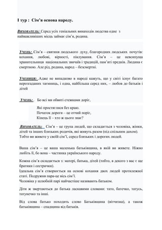 І тур : Сім’я основа народу.
ВИХОВАТЕЛЬ: Серед усіх геніальних винаходів людства одне з
найважливіших місць займає сім’я, родина.
УЧЕНЬ: .Сім’я – святиня людського духу, благородних людських почутів:
кохання, любові, вірності, піклування. Сім’я – це невсипуща
хранительниця національних звичаїв і традицій, пам’яті предків. Людина є
смертною. Але рід, родина, народ – безсмертні.
УЧЕНИЦЯ: .Адже не випадково в народі кажуть, що у світі існує багато
нерозгаданих таємниць, і одна, найбільша серед них, – любов до батьків і
дітей
УЧЕНЬ: . Бо всі ми обвиті стежками доріг,
Які простяглися без краю.
Початок дороги – це отчий поріг,
Кінець її – хто ж цього знає?
ВИХОВАТЕЛЬ: Сім’я – це група людей, що складається з чоловіка, жінки,
дітей та інших близьких родичів, які живуть разом (під спільним дахом).
Тобто ви живете у своїй сім’ї, серед близьких і дорогих людей.
Ваша сім’я – це ваша маленька батьківщина, в якій ви живете. Ніжно
любіть її, бо вона – частинка українського народу.
Кожна сім’я складається з: матері, батька, дітей (тобто, в декого з вас є ще
братики і сестрички).
Ідеальна сім’я створюється на основі кохання двох людей протилежної
статі. Подружня пара-це вісь сім’ї.
Чоловіка у шлюбній парі найчастіше називають батьком.
Діти ж звертаються до батька ласкавими словами: тато, батечко, татусь,
татунечко та інші.
Від слова батько походить слово Батьківщина (вітчизна), а також
батьківщина – спадщина від батьків.
 