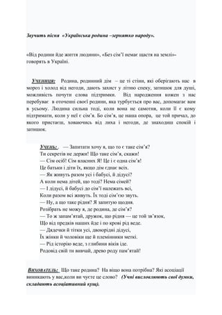 Звучить пісня «Українська родина –зернятко народу».
«Від родини йде життя людини», «Без сім’ї немає щастя на землі»-
говорять в Україні.
УЧЕНИЦЯ: Родина, родинний дім – це ті стіни, які оберігають нас в
мороз і холод від негоди, дають захист у літню спеку, затишок для душі,
можливість почути слова підтримки. Від народження кожен з нас
перебуває в оточенні своєї родини, яка турбується про вас, допомагає вам
в усьому. Людина сильна тоді, коли вона не самотня, коли її є кому
підтримати, коли у неї є сім’я. Бо сім’я, це наша опора, це той причал, до
якого пристаєш, ховаючись від лиха і негоди, де знаходиш спокій і
затишок.
УЧЕНЬ: . — Запитати хочу я, що то є таке сім’я?
Ти секретів не держи! Що таке сім’я, скажи!
— Сім осіб! Сім власних Я! Це і є одна сім’я!
Це батьки і діти їх, якщо дім єднає всіх.
— Як живуть разом усі і бабусі, й дідусі?
А коли нема дітей, що тоді? Нема сімей?
— І дідусі, й бабусі до сім’ї належать всі,
Коли разом всі живуть. Їх тоді сім’єю звуть.
— Ну, а що таке рідня? Я запитую щодня.
Розібрать не можу я, де родина, де сім’я?
— То ж запам’ятай, дружок, що рідня — це той зв’язок,
Що від предків наших йде і по крові рід веде.
— Дядечки й тітки усі, двоюрідні дідусі,
Їх жінки й чоловіки ще й племінники меткі.
— Рід історію веде, з глибини віків іде.
Родовід свій ти вивчай, древо роду пам’ятай!
ВИХОВАТЕЛЬ: Що таке родина? На віщо вона потрібна? Які асоціації
виникають у вас,коли ви чуєте це слово? (Учні висловлюють свої думки,
складають асоціативний кущ).
 