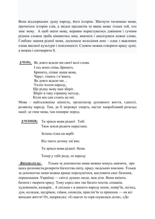 Вона віддзеркалює душу народу, його історію. Збагнути таємницю мови,
прочитати історію слів, а звідси предметів та явищ може тільки той, хто
знає мову. А щоб знати мову, вправно користуватись дзвінким і гучним
рідним словом треба цікавитись ним, вмвчати і аналізувати кожне слово.
Глибоке знання рідної мови, досконале володіння нею – одна з важливих
ознак високої культури і освідченості. Словом можна створити красу душі,
а можна і спотворити її.
УЧЕНЬ: Як довго ждали ми своєї волі слова.
І ось вонп співа, бринить.
Бринить, співає наша мова,
Чарує, тішить і п’янить.
Як довго ждали ми…
Уклін чолом народу,
Що рідну мову нам зберіг.
Зберіг в таку страшну негоду,
Коли він сам стоять не міг.
Мова – найголовніша цінність, організатор духовного життя, єдності,
розвитку народу. Там, де її загрожує смерть, настає хворобливий розклад
нації: де гине мова, там помирає нород.
УЧЕНИЦЯ: Ти зрікся мови рідної. Тобі
Твоя земля родити перестане.
Зелена гілка на вербі
Від твого дотику зів’яне.
Ти зрікся мови рідної. Нема
Тепер у тебе роду, ні народу
ВИХОВАТЕЛЬ: Тільки за допомогою мови можна чомусь навчити, про
щось розповісти,розкрити багатства світу, красу людських взаємин. Тільки
за допомогою мови можна краще порозумітися, висловити своє бачення,
переконання. Українці — світлі душею люди, мов діти. Вони вміють
бачити і творити красу. Тому серед них так багато поетів, співаків,
художників, казкарів... А скільки є в нашого народу казок, повір’їв, легенд,
дум, колядок, щедрівок, гаївок, оповідів, прислів’їв та приказок — на всі
випадки життя! От, наприклад: «Із щастя та горя скувалася доля», «До
 
