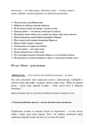 свого роду — хоч через воду», «Чоловік у домі — голова, а жінка —
душа». Давайте згадаємо прислів’я та приказки про родину.
 Рід великий, а пообідать ніде.
 Обідала не обідала, аби рід одвідала.
 Як до такого роду, то краще з моста в воду.
 Близька рідня — на одному сонці онучі сушили.
 Ми родичі: ваші собаки їли, а наші на ваших через тин гавкали.
 Ваша Катерина нашій Орині двоюрідна Одарка.
 Його мати моїй матері двоюрідна Параска.
 Василь бабі сестра у перших.
 Такий родич, як чорт козі дядько.
 До свого роду — хоч через воду.
 Всяка пташка своє гніздо знає.
 Од господаря повинно пахнути вітром, а од господині димом.
 На красивого чоловіка дивитись гарно, а з розумним жити легко.
ІІІ тур : Пісня – душа родини.
ВИХОВАТЕЛЬ: Одна зцінностей української родини – це пісня.
Під спів неньчиної пісні виростали поети і композитори, хлібороби і
сміливі воїни, філософи і мудреці, просто добрі люди. “Якби не мамина
пісня, - казав один древній історик, - наше життя було б набагато
біднішим.”
Зараз розповідь про те, які пісні полюбляли співати в ваших сім’ях.
( Учні розповідають про те, з якими піснями вони зростали).
Українських сумних та веселих пісень не перелічити — це все світла,
добра і щира душа мого народу. Тож і ми давайте заспіваємо гарну
українську народну пісню, бо що ж то за свято без пісні!
 
