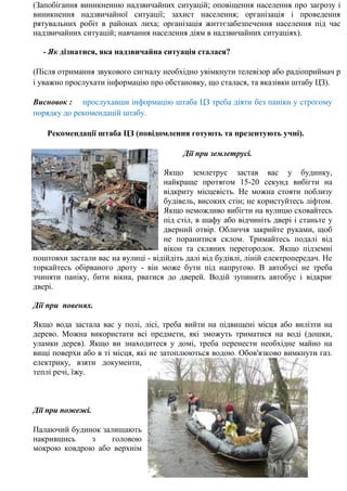 (Запобігання виникненню надзвичайних ситуацій; оповіщення населення про загрозу і
виникнення надзвичайної ситуації; захист населення; організація і проведення
рятувальних робіт в районах лиха; організація життєзабезпечення населення під час
надзвичайних ситуацій; навчання населення діям в надзвичайних ситуаціях).
- Як дізнатися, яка надзвичайна ситуація сталася?
(Після отримання звукового сигналу необхідно увімкнути телевізор або радіоприймач р
і уважно прослухати інформацію про обстановку, що сталася, та вказівки штабу ЦЗ).
Висновок : прослухавши інформацію штаба ЦЗ треба діяти без паніки у строгому
порядку до рекомендацій штабу.
Рекомендації штаба ЦЗ (повідомлення готують та презентують учні).
Дії при землетрусі.
Якщо землетрус застав вас у будинку,
найкраще протягом 15-20 секунд вибігти на
відкриту місцевість. Не можна стояти поблизу
будівель, високих стін; не користуйтесь ліфтом.
Якщо неможливо вибігти на вулицю сховайтесь
під стіл, в шафу або відчиніть двері і станьте у
дверний отвір. Обличчя закрийте руками, щоб
не поранитися склом. Тримайтесь подалі від
вікон та скляних перегородок. Якщо підземні
поштовхи застали вас на вулиці - відійдіть далі від будівлі, ліній електропередач. Не
торкайтесь обірваного дроту - він може бути під напругою. В автобусі не треба
зчиняти паніку, бити вікна, рватися до дверей. Водій зупинить автобус і відкриє
двері.
Дії при повенях.
Якщо вода застала вас у полі, лісі, треба вийти на підвищені місця або вилізти на
дерево. Можна використати всі предмети, які зможуть триматися на воді (дошки,
уламки дерев). Якщо ви знаходитеся у домі, треба перенести необхідне майно на
вищі поверхи або в ті місця, які не затоплюються водою. Обов'язково вимкнути газ.
електрику, взяти документи,
теплі речі, їжу.
Дії при пожежі.
Палаючий будинок залишають
накрившись з головою
мокрою ковдрою або верхнім
 