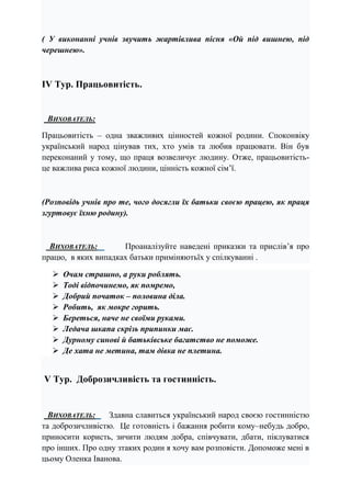 ( У виконанні учнів звучить жартівлива пісня «Ой під вишнею, під
черешнею».
ІV Тур. Працьовитість.
ВИХОВАТЕЛЬ:
Працьовитість – одна зважливих цінностей кожної родини. Споконвіку
український народ цінував тих, хто умів та любив працювати. Він був
переконаний у тому, що праця возвеличує людину. Отже, працьовитість-
це важлива риса кожної людини, цінність кожної сім’ї.
(Розповідь учнів про те, чого досягли їх батьки своєю працею, як праця
згуртовує їхню родину).
ВИХОВАТЕЛЬ: Проаналізуйте наведені приказки та прислів’я про
працю, в яких випадках батьки приміняютьїх у спілкуванні .
 Очам страшно, а руки роблять.
 Тоді відпочинемо, як помремо,
 Добрий початок – половина діла.
 Робить, як мокре горить.
 Береться, наче не своїми руками.
 Ледача шкапа скрізь припинки має.
 Дурному синові й батьківське багатство не поможе.
 Де хата не метина, там дівка не плетина.
V Тур. Доброзичливість та гостинність.
ВИХОВАТЕЛЬ: Здавна славиться український народ своєю гостинністю
та доброзичливістю. Це готовність і бажання робити кому–небудь добро,
приносити користь, зичити людям добра, співчувати, дбати, піклуватися
про інших. Про одну зтаких родин я хочу вам розповісти. Допоможе мені в
цьому Оленка Іванова.
 