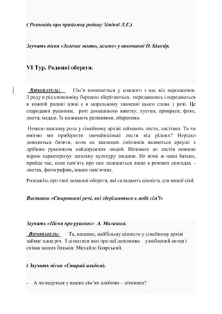 ( Розповідь про прийомну родину Зіміної Л.Г.)
Звучить пісня «Зеленеє жито, зелене» у виконанні О. Білозір.
VІ Тур. Родинні обереги.
ВИХОВАТЕЛЬ: Сім’я починається у кожного з нас від народження.
З роду в рід споконвіку бережно зберігаються, передавались і передаються
в кожній родині цінні ( в моральному значенні цього слова ) речі. Це
стародавні рушники, речі домашнього вжитку, хустки, прикраси, фото,
листи, медалі. Їх називають реліквіями, оберегами.
Немало важливу роль у сімейному архіві займають листи, листівки. Та чи
вміємо ми приберегти звичайнісінькі листи від рідних? Нерідко
доводиться бачити, коли на звалищах смітників валяються аркуші з
дрібним рукописом найдорожчих людей. Неповага до листів повною
мірою характеризує загальну культуру людини. Не вічні ж наші батьки,
прийде час, коли пам’ять про них залишиться лише в речових спогадах –
листах, фотографіях, інших пам’ятках.
Розкажіть про свої домашні обереги, які складають цінність для вашої сімї.
Виставка «Старовинні речі, які зберігаються в моїй сім’ї»
Звучить «Пісня про рушник» А. Малишка.
ВИХОВАТЕЛЬ: Та, напевне, найбільшу цінність у сімейному архіві
займає одна річ. І дізнатися нам про неї допоможе улюблений актор і
співак ваших батьків: Михайло Боярський.
( Звучить пісня «Старий альбом).
- А чи ведуться у ваших сім’ях альбоми – літописи?
 