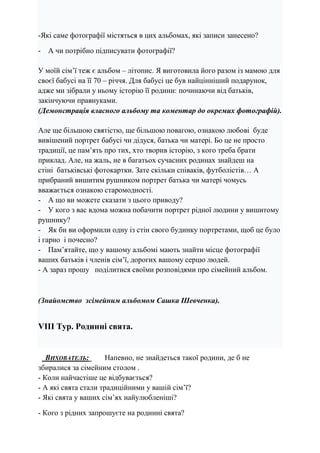 -Які саме фотографії містяться в цих альбомах, які записи занесено?
- А чи потрібно підписувати фотографії?
У моїй сім’ї теж є альбом – літопис. Я виготовила його разом із мамою для
своєї бабусі на її 70 – річчя. Для бабусі це був найцінніший подарунок,
адже ми зібрали у ньому історію її родини: починаючи від батьків,
закінчуючи правнуками.
(Демонстрація власного альбому та коментар до окремих фотографій).
Але ще більшою святістю, ще більшою повагою, ознакою любові буде
вивішений портрет бабусі чи дідуся, батька чи матері. Бо це не просто
традиції, це пам’ять про тих, хто творив історію, з кого треба брати
приклад. Але, на жаль, не в багатьох сучасних родинах знайдеш на
стіні батьківські фотокартки. Зате скільки співаків, футболістів… А
прибраний вишитим рушником портрет батька чи матері чомусь
вважається ознакою старомодності.
- А що ви можете сказати з цього приводу?
- У кого з вас вдома можна побачити портрет рідної людини у вишитому
рушнику?
- Як би ви оформили одну із стін свого будинку портретами, щоб це було
і гарно і почесно?
- Пам’ятайте, що у вашому альбомі мають знайти місце фотографії
ваших батьків і членів сім’ї, дорогих вашому серцю людей.
- А зараз прошу поділитися своїми розповідями про сімейний альбом.
(Знайомство зсімейним альбомом Сашка Шевченка).
VІІІ Тур. Родинні свята.
ВИХОВАТЕЛЬ: Напевно, не знайдеться такої родини, де б не
збиралися за сімейним столом .
- Коли найчастіше це відбувається?
- А які свята стали традиційними у вашій сім’ї?
- Які свята у ваших сім’ях найулюбленіші?
- Кого з рідних запрошуєте на родинні свята?
 