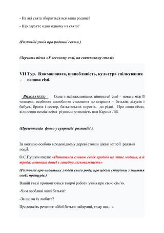 - На які свята збирається вся ваша родина?
- Що даруєте один одному на свята?
(Розповіді учнів про родинні свята.)
(Звучить пісня «У веселому селі, на святковому столі»
VІІ Тур. Взаємоповага, шанобливість, культура спілкування
– основа сімї.
ВИХОВАТЕЛЬ: Одна з найважливіших цінностей сімї – повага між її
членами, особливе шанобливе ставлення до старших – батьків, дідусів і
бабусь, братів і сестер, батьківських порогів, до рідні. Про свою сімю,
відносини поміж всіма рідними розповість нам Карина Ліб.
(Презентація фото у супровіді розповіді ).
За кожною особою в родовідному дереві стояли цікаві історії реальні
подіЇ.
О.С.Пушкін писав: «Пишатися славою своїх предків не лише можна, а й
треба: неповага донеї є ганебна легковажність»
(Розповіді про видатних людей свого роду, про цікаві сторінки з життя
своїх пращурів.)
Вашій увазі пропонуються творчі роботи учнів про свою сім’ю.
-Чим особливі ваші батьки?
-За що ви їх любите?
Продовжіть речення: «Мої батьки найкращі, тому що…»
 