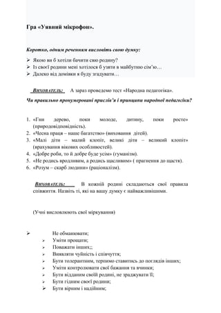Гра «Уявний мікрофон».
Коротко, одним реченням висловіть свою думку:
 Якою ви б хотіли бачити свю родину?
 Із своєї родини мені хотілося б узяти в майбутню сім’ю…
 Далеко від домівки я буду згадувати…
ВИХОВАТЕЛЬ: А зараз проведемо тест «Народна педагогіка».
Чи правильно пронумеровані прислів’я і принципи народної педагогіки?
1. «Гни дерево, поки молоде, дитину, поки росте»
(природовідповідність).
2. «Чесна праця – наше багатство» (виховання дітей).
3. «Малі діти – малий клопіт, великі діти – великий клопіт»
(врахування вікових особливостей).
4. «Добре роби, то й добре буде усім» (гуманізм).
5. «Не родись вродливим, а родись щасливим» ( прагнення до щастя).
6. «Розум – скарб людини» (раціоналізм).
ВИХОВАТЕЛЬ: В кожній родині складаються свої правила
співжиття. Назвіть ті, які на вашу думку є найважливішими.
(Учні висловлюють свої міркування)
 Не обманювати;
 Уміти прощати;
 Поважати інших;;
 Виявляти чуйність і співчуття;
 Бути толерантним, терпимо ставитись до поглядів інших;
 Уміти контролювати свої бажання та вчинки;
 Бути відданим своїй родині, не зраджувати її;
 Бути гідним своєї родини;
 Бути вірним і надійним;
 