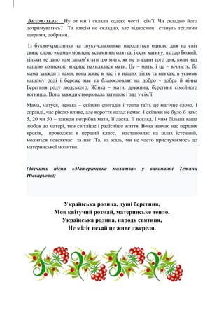 ВИХОВАТЕЛЬ: Ну от ми і склали кодекс честі сім’ї. Чи складно його
дотримуватись? Та зовсім не складно, але відносини стануть теплими
щирими, добрими.
Із букви-краплинки та звуку-сльозинки народиться одного дня на світ
святе слово «мама» мовлене устами янголятка, і осяє хатину, як дар Божий,
тільки не дано нам запам’ятати цю мить, як не згадати того дня, коли над
нашою колискою вперше нахилялася мати. Це – мить, і це – вічність, бо
мама завжди з нами, вона живе в нас і в наших дітях та внуках, в усьому
нашому роді і береже нас та благословляє на добро - добра й вічна
Берегиня роду людського. Жінка – мати, дружина, берегиня сімейного
вогнища. Вона завжди створювала затишок і лад у сім’ї.
Мама, матуся, ненька – скільки спогадів і тепла таїть це магічне слово. І
справді, час рікою пливе, але вороття назад немає. І скільки не було б нам:
5, 20 чи 50 – завжди потрібна мати, її ласка, її погляд. І чим більша ваша
любов до матері, тим світліше і радісніше життя. Вона навчає нас перших
кроків, проводжає в перший класс, настановляє на шлях істенний,
молиться повсякчас за нас .Та, на жаль, ми не часто прислухаємось до
материнської молитви.
(Звучить пісня «Материнська молитва» у виконанні Тетяни
Піскарьової)
Українська родина, душі берегиня,
Мов квітучий розмай, материнське тепло.
Українська родина, народу святиня,
Не міліє нехай це живе джерело.
 