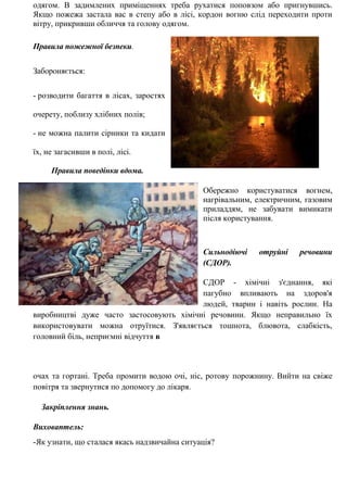 одягом. В задимлених приміщеннях треба рухатися поповзом або пригнувшись.
Якщо пожежа застала вас в степу або в лісі, кордон вогню слід переходити проти
вітру, прикривши обличчя та голову одягом.
Правила пожежної безпеки.
Забороняється:
- розводити багаття в лісах, заростях
очерету, поблизу хлібних полів;
- не можна палити сірники та кидати
їх, не загасивши в полі, лісі.
Правила поведінки вдома.
Обережно користуватися вогнем,
нагрівальним, електричним, газовим
приладдям, не забувати вимикати
після користування.
Сильнодіючі отруйні речовини
(СДОР).
СДОР - хімічні з'єднання, які
пагубно впливають на здоров'я
людей, тварин і навіть рослин. На
виробництві дуже часто застосовують хімічні речовини. Якщо неправильно їх
використовувати можна отруїтися. З'являється тошнота, блювота, слабкість,
головний біль, неприємні відчуття в
очах та гортані. Треба промити водою очі, ніс, ротову порожнину. Вийти на свіже
повітря та звернутися по допомогу до лікаря.
Закріплення знань.
Виховаптель:
-Як узнати, що сталася якась надзвичайна ситуація?
 