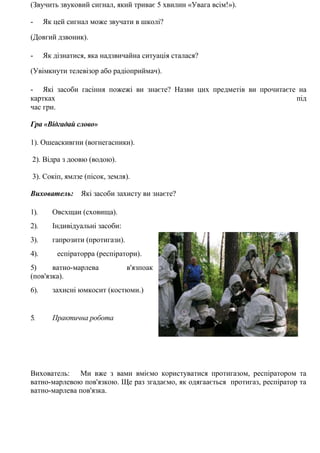 (Звучить звуковий сигнал, який триває 5 хвилин «Увага всім!»).
- Як цей сигнал може звучати в школі?
(Довгий дзвоник).
- Як дізнатися, яка надзвичайна ситуація сталася?
(Увімкнути телевізор або радіоприймач).
- Які засоби гасіння пожежі ви знаєте? Назви цих предметів ви прочитаєте на
картках під
час гри.
Гра «Відгадай слово»
1). Ошеаскивгни (вогнегасники).
2). Відра з доовю (водою).
3). Сокіп, ямлзе (пісок, земля).
Вихователь: Які засоби захисту ви знаєте?
1). Овсхщаи (сховища).
2). Індивідуальні засоби:
3). гапрозити (протигази).
4). еспіраторра (респіратори).
5) ватно-марлева в'язпоак
(пов'язка).
6). захисні юмкосит (костюми.)
5. Практична робота
Вихователь: Ми вже з вами вміємо користуватися протигазом, респіратором та
ватно-марлевою пов'язкою. Ще раз згадаємо, як одягаається протигаз, респіратор та
ватно-марлева пов'язка.
 