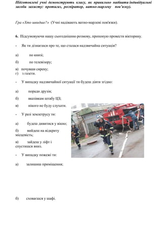 Підготовлені учні демонструють класу, як правильно надівати індивідуальні
засоби захисту: протигаз, респіратор, ватно-марлеву пов’язку).
Гра «Хто швидше?» (Учні надівають ватно-марлеві пов'язки).
6. Підсумовуючи нашу сьогоднішню розмову, пропоную провести вікторину.
- Як ти дізнаєшся про те, що сталася надзвичайна ситуація?
а) по книзі;
б) по телевізору;
в) почувши сирену;
г) з газети.
- У випадку надзвичайної ситуації ти будеш діяти згідно:
а) поради друзів;
б) вказівкам штабу ЦЗ;
в) нікого не буду слухати.
- У разі землетрусу ти:
а) будеш дивитися у вікно;
б) вийдеш на відкриту
місцевість;
в) зайдеш у ліфт і
спустишся вниз.
- У випадку пожежі ти:
а) залишиш приміщення;
б) сховаєшся у шафі.
 
