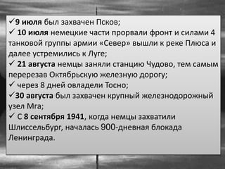 9 июля был захвачен Псков;
 10 июля немецкие части прорвали фронт и силами 4
танковой группы армии «Север» вышли к реке Плюса и
далее устремились к Луге;
 21 августа немцы заняли станцию Чудово, тем самым
перерезав Октябрьскую железную дорогу;
 через 8 дней овладели Тосно;
30 августа был захвачен крупный железнодорожный
узел Мга;
 С 8 сентября 1941, когда немцы захватили
Шлиссельбург, началась 900-дневная блокада
Ленинграда.
 