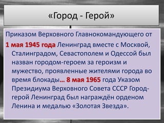 «Город - Герой»
Приказом Верховного Главнокомандующего от
1 мая 1945 года Ленинград вместе с Москвой,
Сталинградом, Севастополем и Одессой был
назван городом-героем за героизм и
мужество, проявленные жителями города во
время блокады… 8 мая 1965 года Указом
Президиума Верховного Совета СССР Город-
герой Ленинград был награждён орденом
Ленина и медалью «Золотая Звезда».
 