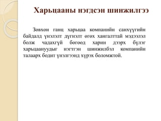 Харьцааны нэгдсэн шинжилгээ
Зөвхөн ганц харьцаа компанийн санхүүгийн
байдалд үнэлэлт дүгнэлт өгөх хангалттай мэдээлэл
болж чадахгүй бөгөөд харин дээрх бүлэг
харьцаануудыг нэгтгэн шинжилбэл компанийн
талаарх бодит үнэлгээнд хүрэх боломжтой.
 